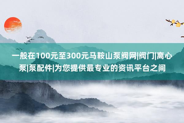 一般在100元至300元马鞍山泵阀网|阀门|离心泵|泵配件|为您提供最专业的资讯平台之间