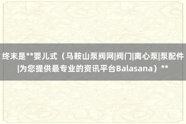 终末是**婴儿式(马鞍山泵阀网|阀门|离心泵|泵配件|为您提供最专业的资讯平台Balasana)**