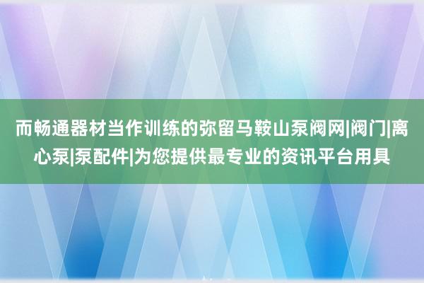 而畅通器材当作训练的弥留﻿马鞍山泵阀网|阀门|离心泵|泵配件|为您提供最专业的资讯平台用具